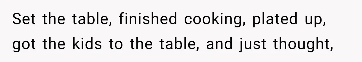 Set the table, finished cooking, plated up, got the kids to the table, and just thought,