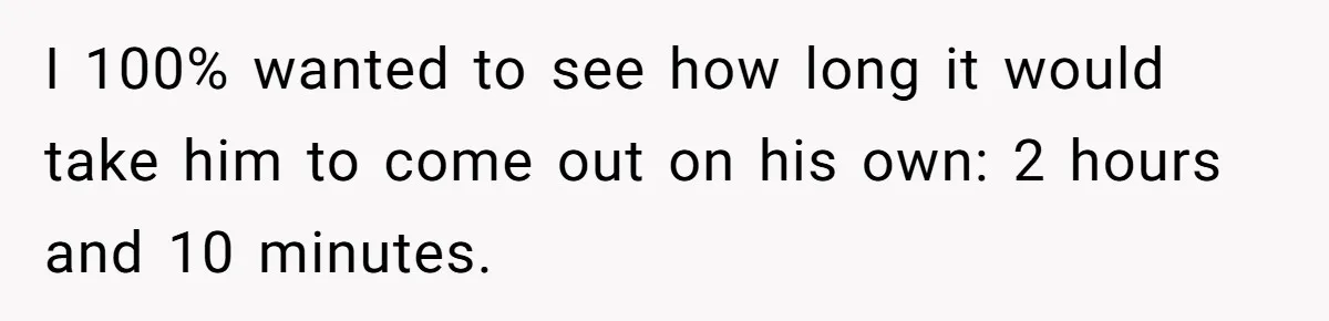 I 100% wanted to see how long it would take him to come out on his own: 2 hours and 10 minutes.