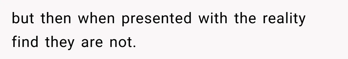 but then when presented with the reality find they are not.