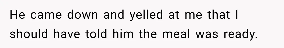 He came down and yelled at me that I should have told him the meal was ready.