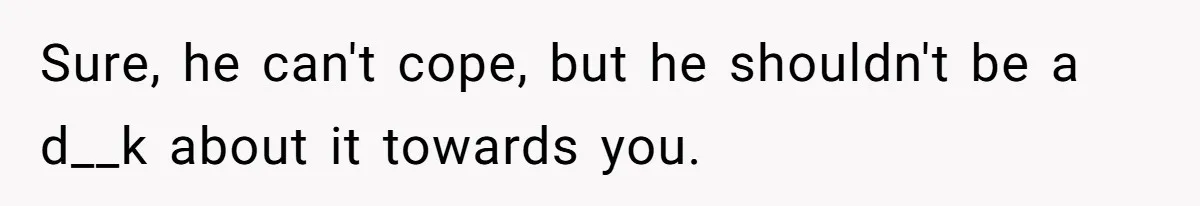 Sure, he can't cope, but he shouldn't be a d__k about it towards you.