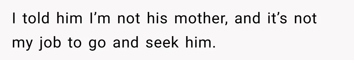 I told him I’m not his mother, and it’s not my job to go and seek him.