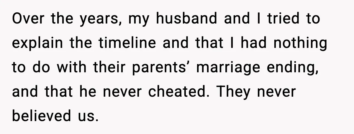 Over the years, my husband and I tried to explain the timeline and that I had nothing to do with their parents’ marriage ending, and that he never cheated. They...