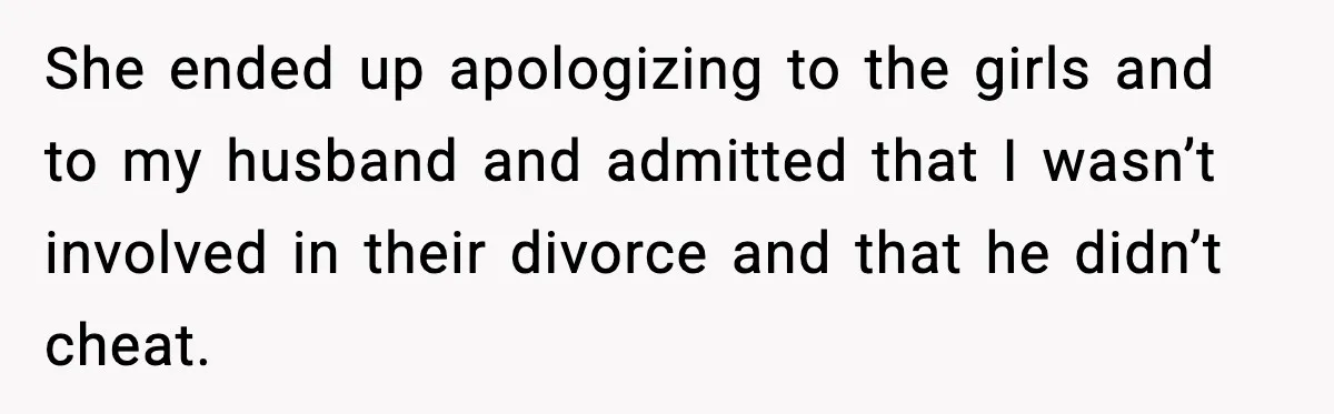 She ended up apologizing to the girls and to my husband and admitted that I wasn’t involved in their divorce and that he didn’t cheat.