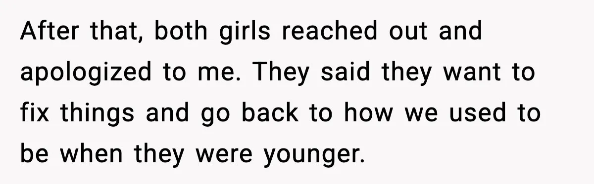 After that, both girls reached out and apologized to me. They said they want to fix things and go back to how we used to be when they were younger.