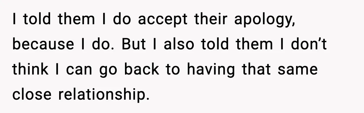 I told them I do accept their apology, because I do. But I also told them I don’t think I can go back to having that same close relationship.