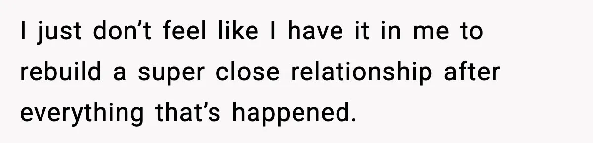 I just don’t feel like I have it in me to rebuild a super close relationship after everything that’s happened.