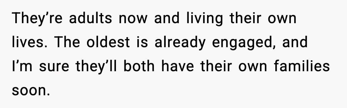 They’re adults now and living their own lives. The oldest is already engaged, and I’m sure they’ll both have their own families soon.