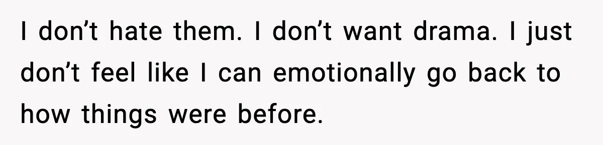 I don’t hate them. I don’t want drama. I just don’t feel like I can emotionally go back to how things were before.