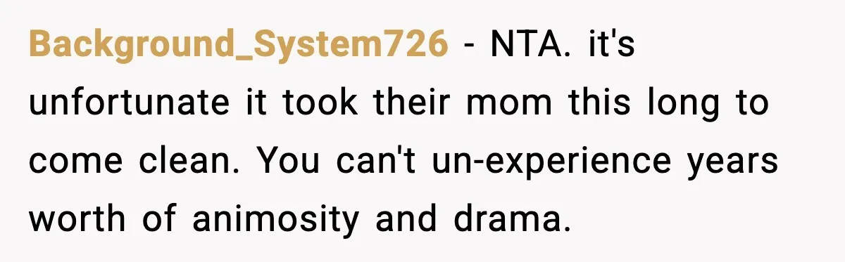Background_System726 - NTA. it's unfortunate it took their mom this long to come clean. You can't un-experience years worth of animosity and drama.