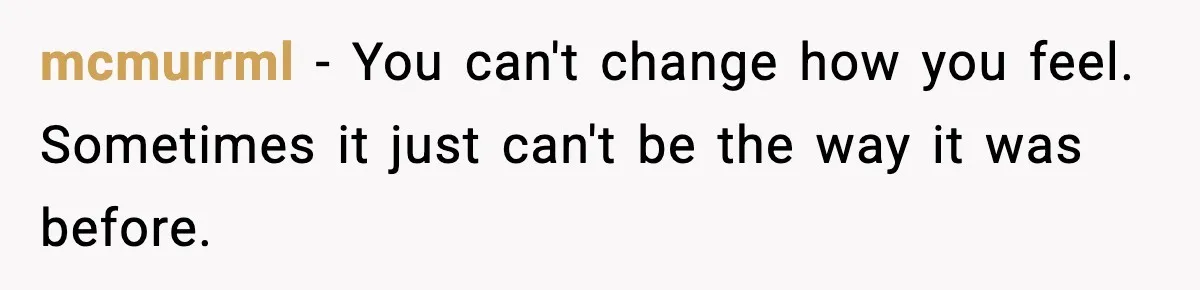 mcmurrml - You can't change how you feel. Sometimes it just can't be the way it was before.