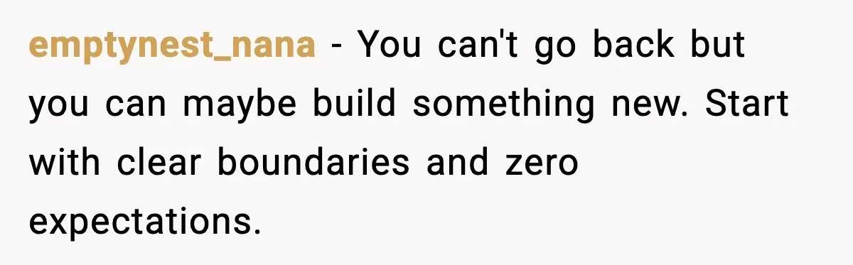 emptynest_nana - You can't go back but you can maybe build something new. Start with clear boundaries and zero expectations.