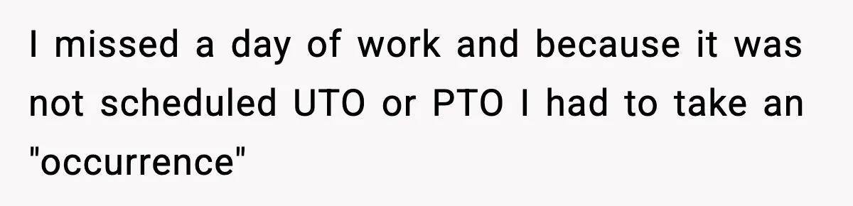 Worker Takes Three Sick Days Every Time After Company Punishes One-Day Absences I missed a day of work and because it was not scheduled UTO or PTO I had to take an "occurrence"