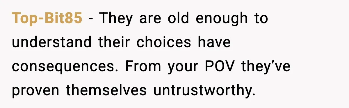 Top-Bit85 - They are old enough to understand their choices have consequences. From your POV they’ve proven themselves untrustworthy.