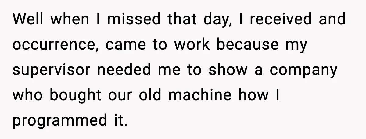 Worker Takes Three Sick Days Every Time After Company Punishes One-Day Absences Well when I missed that day, I received and occurrence, came to work because my supervisor needed me to show a company who bought our old machine how I programmed...