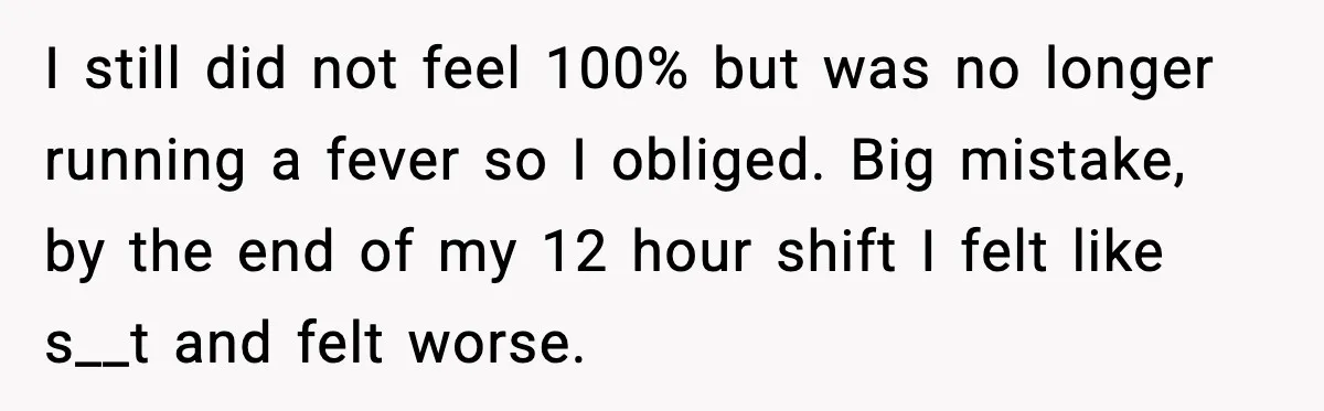 Worker Takes Three Sick Days Every Time After Company Punishes One-Day Absences I still did not feel 100% but was no longer running a fever so I obliged. Big mistake, by the end of my 12 hour shift I felt like s__t...