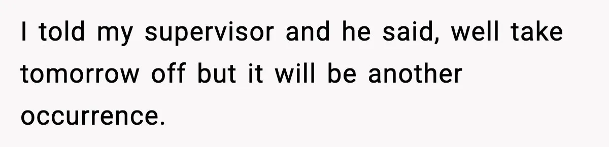 Worker Takes Three Sick Days Every Time After Company Punishes One-Day Absences I told my supervisor and he said, well take tomorrow off but it will be another occurrence.