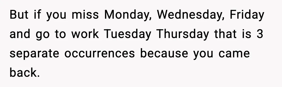 Worker Takes Three Sick Days Every Time After Company Punishes One-Day Absences But if you miss Monday, Wednesday, Friday and go to work Tuesday Thursday that is 3 separate occurrences because you came back.