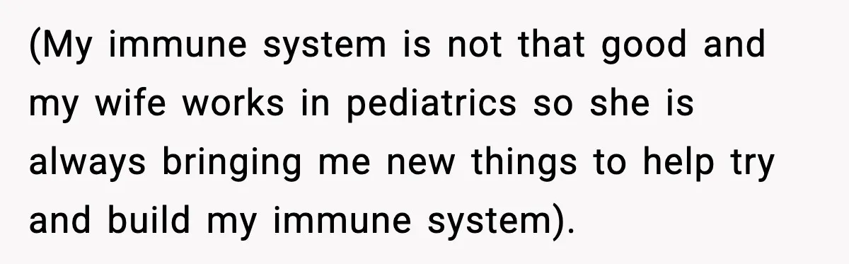 Worker Takes Three Sick Days Every Time After Company Punishes One-Day Absences (My immune system is not that good and my wife works in pediatrics so she is always bringing me new things to help try and build my immune system).