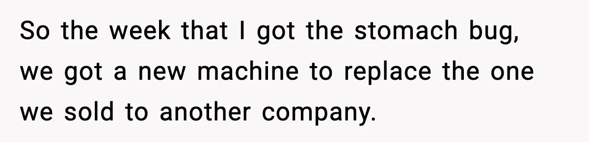 Worker Takes Three Sick Days Every Time After Company Punishes One-Day Absences So the week that I got the stomach bug, we got a new machine to replace the one we sold to another company.