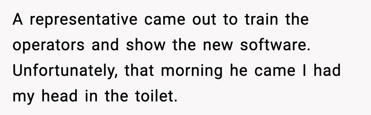 Worker Takes Three Sick Days Every Time After Company Punishes One-Day Absences A representative came out to train the operators and show the new software. Unfortunately, that morning he came I had my head in the toilet.