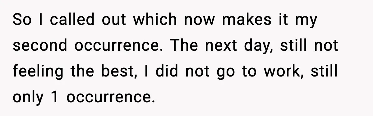 Worker Takes Three Sick Days Every Time After Company Punishes One-Day Absences So I called out which now makes it my second occurrence. The next day, still not feeling the best, I did not go to work, still only 1 occurrence.