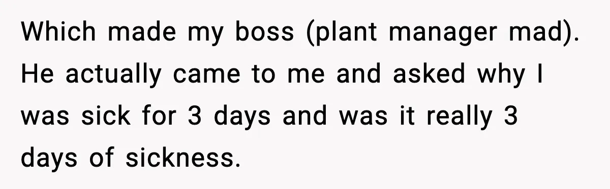 Worker Takes Three Sick Days Every Time After Company Punishes One-Day Absences Which made my boss (plant manager mad). He actually came to me and asked why I was sick for 3 days and was it really 3 days of sickness.