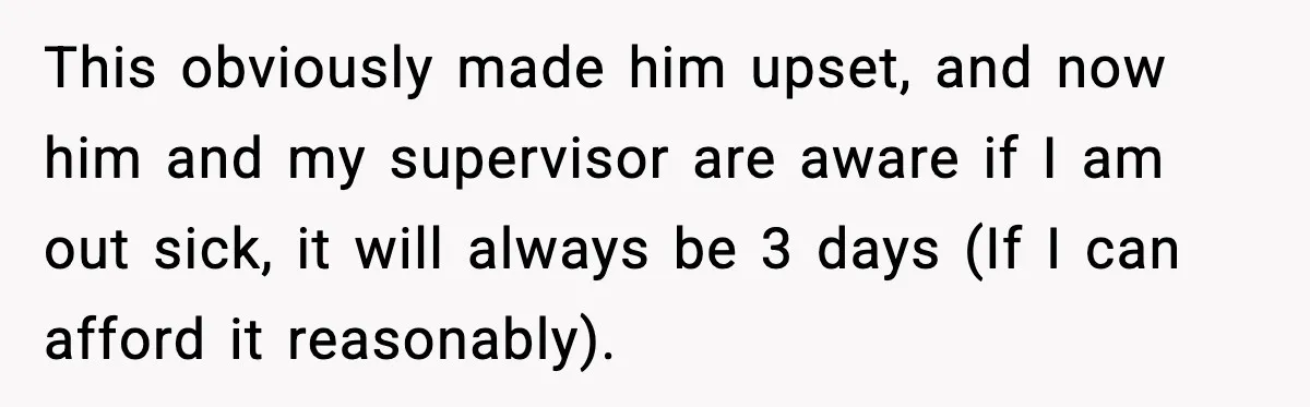 Worker Takes Three Sick Days Every Time After Company Punishes One-Day Absences This obviously made him upset, and now him and my supervisor are aware if I am out sick, it will always be 3 days (If I can afford it reasonably).