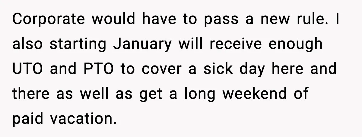 Worker Takes Three Sick Days Every Time After Company Punishes One-Day Absences Corporate would have to pass a new rule. I also starting January will receive enough UTO and PTO to cover a sick day here and there as well as get...