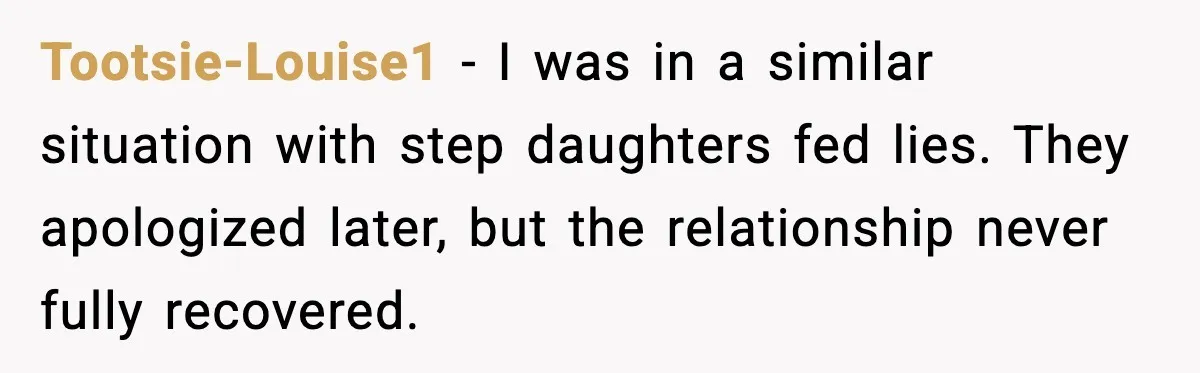 Tootsie-Louise1 - I was in a similar situation with step daughters fed lies. They apologized later, but the relationship never fully recovered.