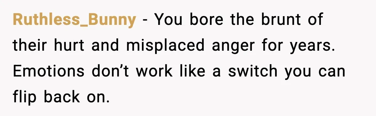 Ruthless_Bunny - You bore the brunt of their hurt and misplaced anger for years. Emotions don’t work like a switch you can flip back on.