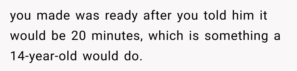 you made was ready after you told him it would be 20 minutes, which is something a 14-year-old would do.
