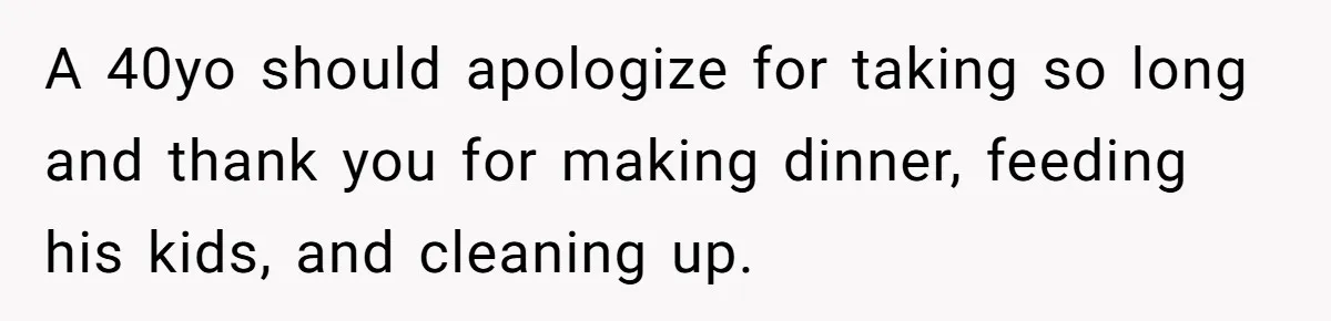 A 40yo should apologize for taking so long and thank you for making dinner, feeding his kids, and cleaning up.