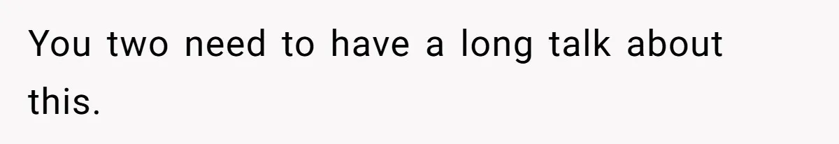 You two need to have a long talk about this.