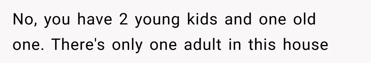 No, you have 2 young kids and one old one. There's only one adult in this house