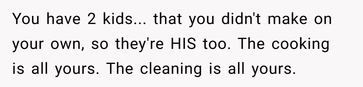 You have 2 kids... that you didn't make on your own, so they're HIS too. The cooking is all yours. The cleaning is all yours.