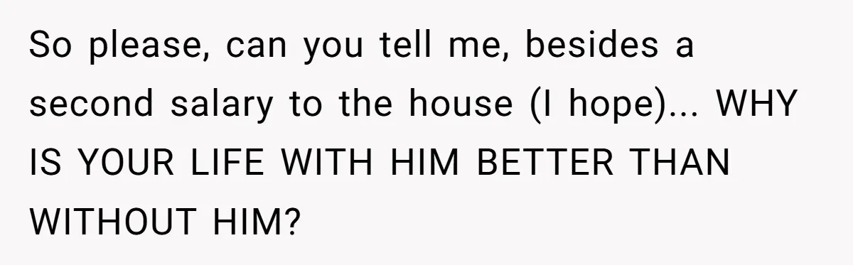 So please, can you tell me, besides a second salary to the house (I hope)... WHY IS YOUR LIFE WITH HIM BETTER THAN WITHOUT HIM?