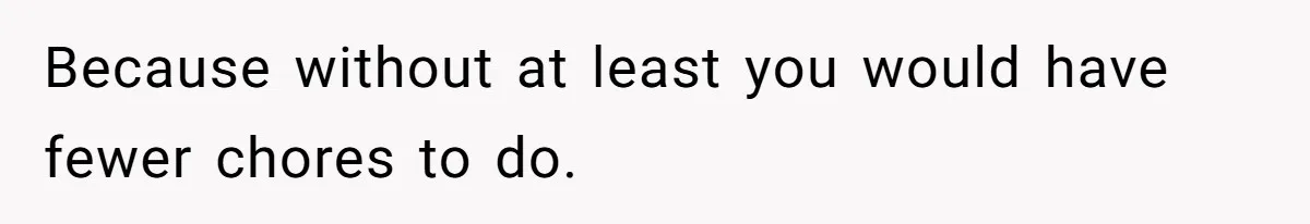 Because without at least you would have fewer chores to do.