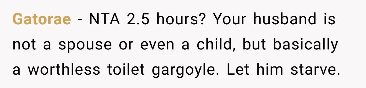 Gatorae − NTA 2.5 hours? Your husband is not a spouse or even a child, but basically a worthless toilet gargoyle. Let him starve.