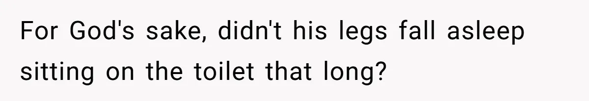 For God's sake, didn't his legs fall asleep sitting on the toilet that long?