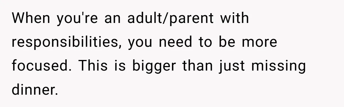 When you're an adult/parent with responsibilities, you need to be more focused. This is bigger than just missing dinner.