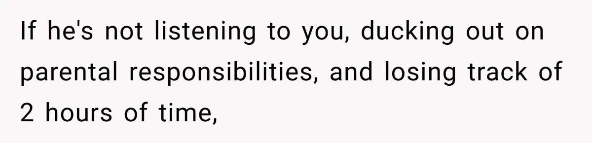 If he's not listening to you, ducking out on parental responsibilities, and losing track of 2 hours of time,