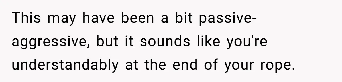 This may have been a bit passive-aggressive, but it sounds like you're understandably at the end of your rope.
