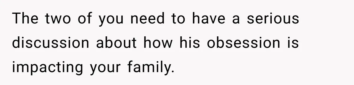 The two of you need to have a serious discussion about how his obsession is impacting your family.