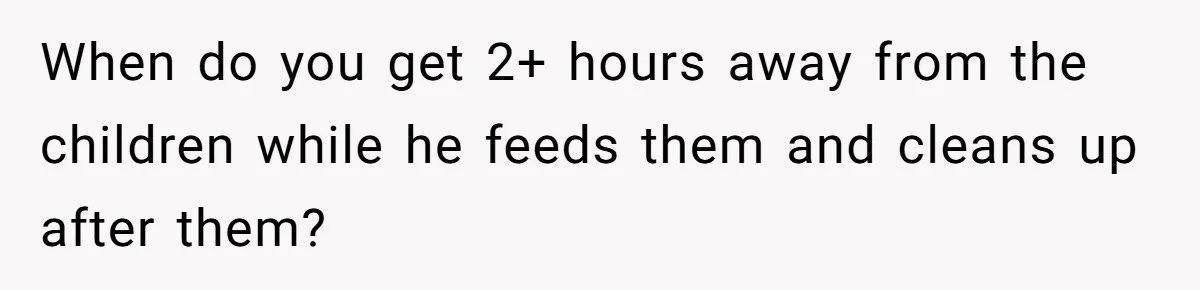 When do you get 2+ hours away from the children while he feeds them and cleans up after them?