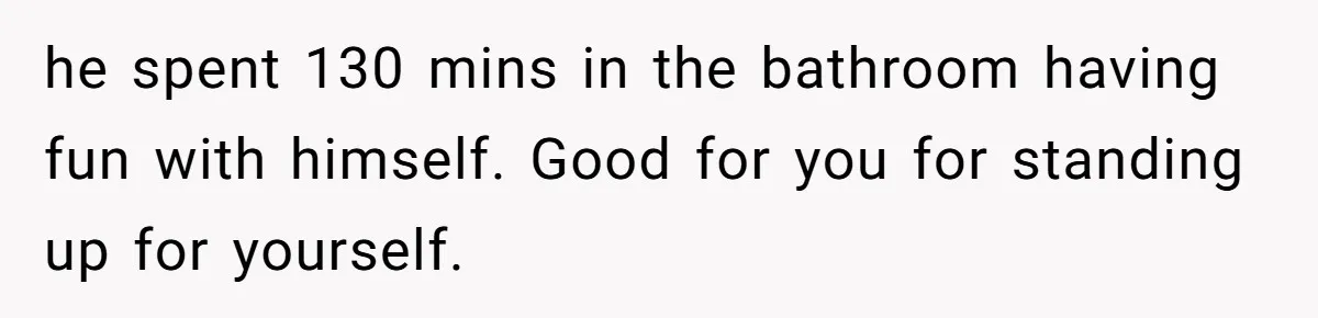he spent 130 mins in the bathroom having fun with himself. Good for you for standing up for yourself.