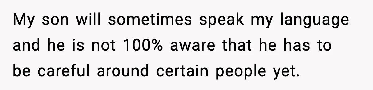 My son will sometimes speak my language and he is not 100% aware that he has to be careful around certain people yet.