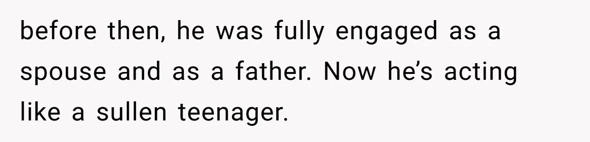 before then, he was fully engaged as a spouse and as a father. Now he’s acting like a sullen teenager.