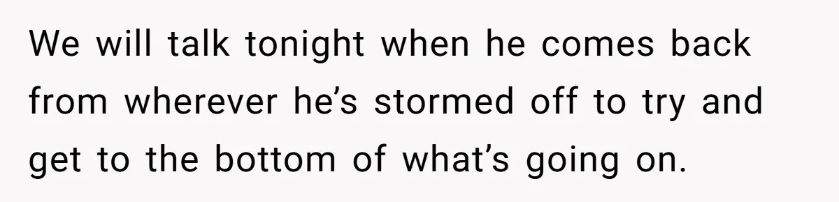 We will talk tonight when he comes back from wherever he’s stormed off to try and get to the bottom of what’s going on.