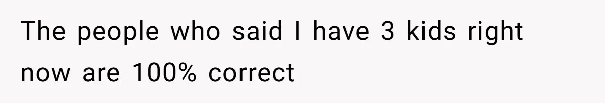 The people who said I have 3 kids right now are 100% correct